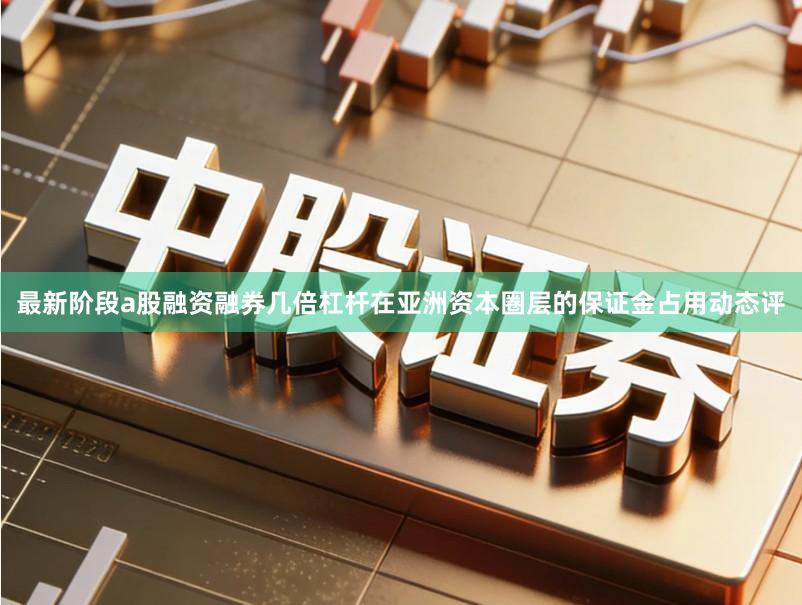 最新阶段a股融资融券几倍杠杆在亚洲资本圈层的保证金占用动态评