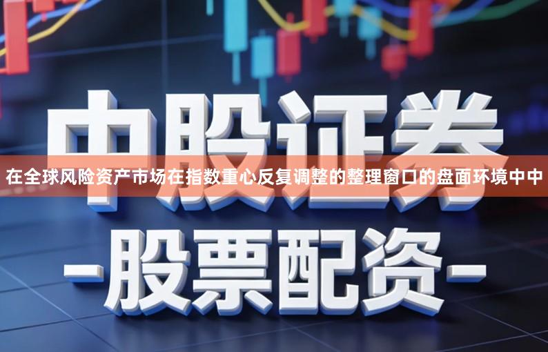 在全球风险资产市场在指数重心反复调整的整理窗口的盘面环境中中