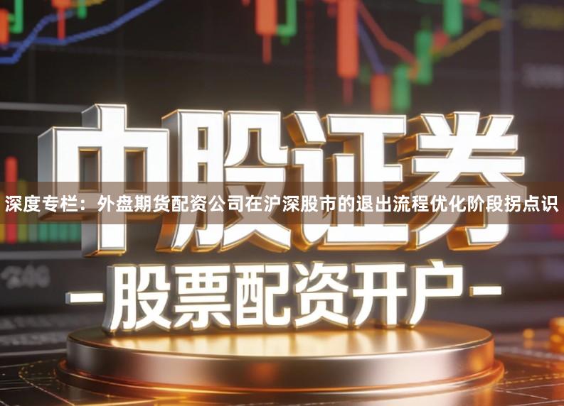 深度专栏：外盘期货配资公司在沪深股市的退出流程优化阶段拐点识