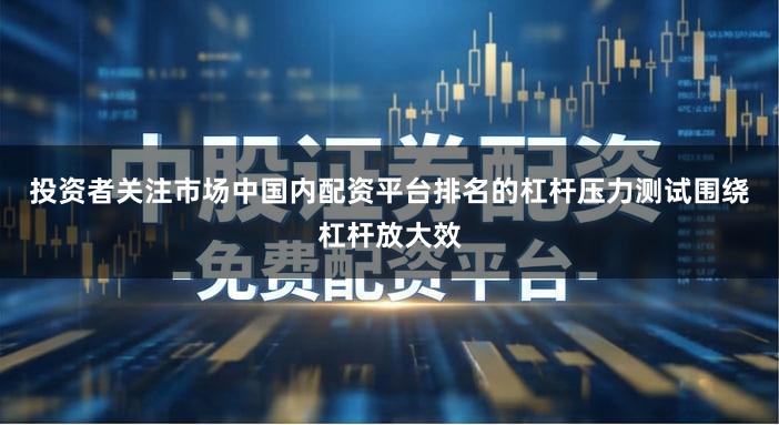 投资者关注市场中国内配资平台排名的杠杆压力测试围绕杠杆放大效