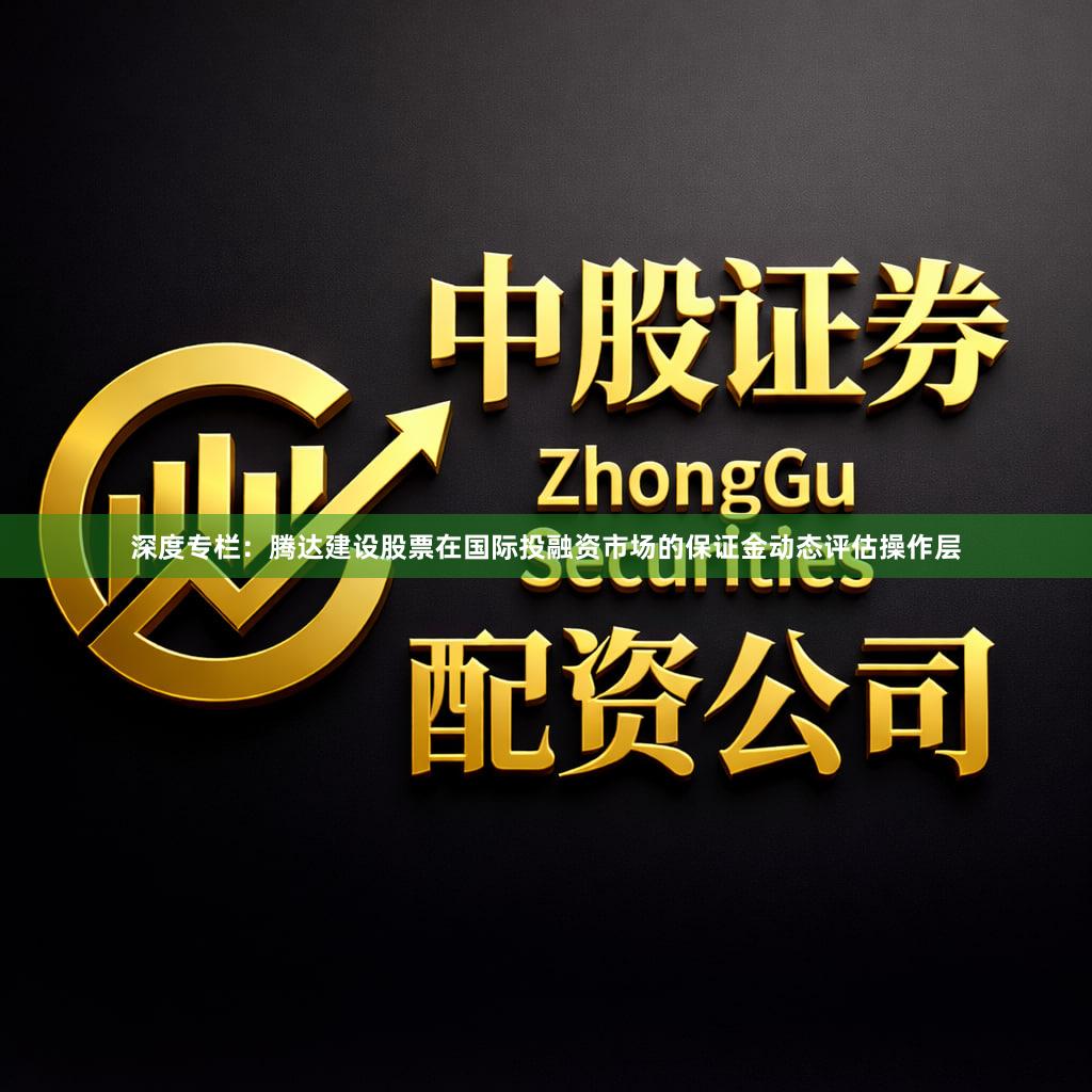 深度专栏:腾达建设股票在国际投融资市场的保证金动态评估操作层